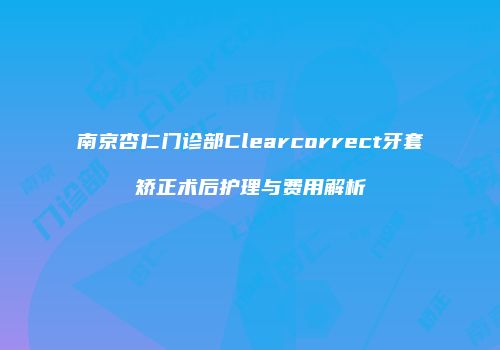 南京杏仁门诊部Clearcorrect牙套矫正术后护理与费用解析