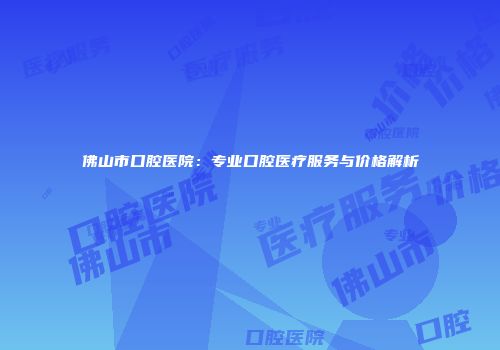 佛山市口腔医院：专业口腔医疗服务与价格解析