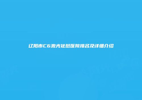辽阳市C6激光祛斑医院排名及详细介绍