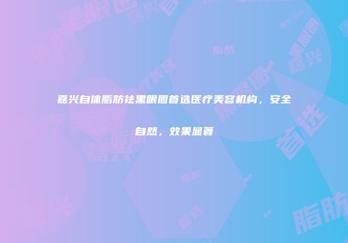 嘉兴自体脂肪祛黑眼圈首选医疗美容机构，安全自然，效果显著