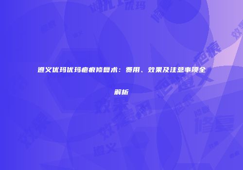 遵义优玛优玛疤痕修复术：费用、效果及注意事项全解析