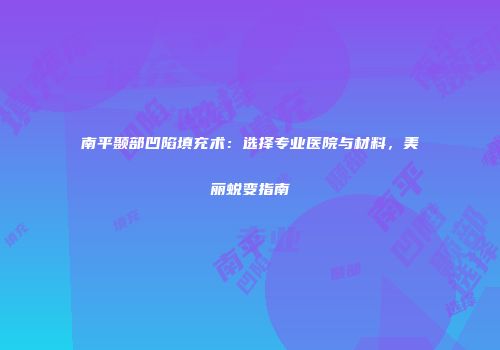 南平颞部凹陷填充术：选择专业医院与材料，美丽蜕变指南
