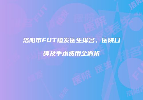 洛阳市FUT植发医生排名、医院口碑及手术费用全解析