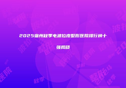 2025宿州秋季电波拉皮整形医院排行榜十强揭晓