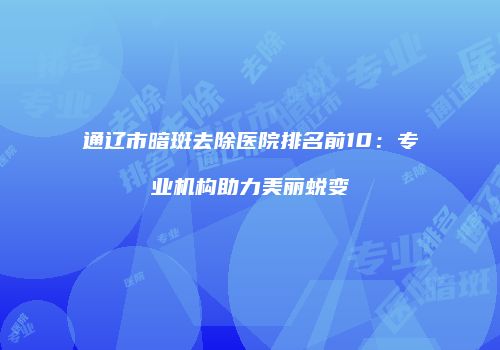 通辽市暗斑去除医院排名前10：专业机构助力美丽蜕变