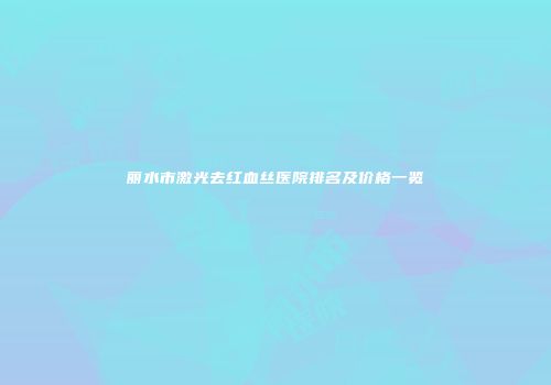 丽水市激光去红血丝医院排名及价格一览
