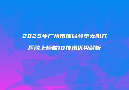 2025年广州市玻尿酸垫太阳穴医院上榜前10技术优势解析
