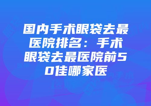 国内手术眼袋去最医院排名：手术眼袋去最医院前50佳哪家医