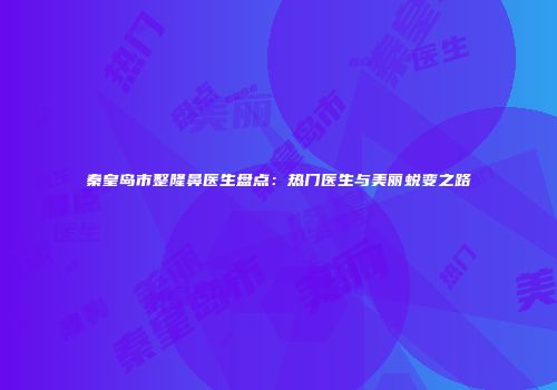 秦皇岛市整隆鼻医生盘点：热门医生与美丽蜕变之路