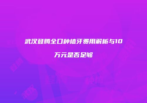 武汉登腾全口种植牙费用解析与10万元是否足够