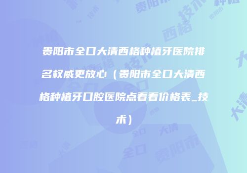 贵阳市全口大清西格种植牙医院排名权威更放心（贵阳市全口大清西格种植牙口腔医院点着看价格表_技术）
