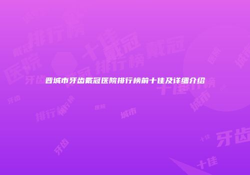 晋城市牙齿戴冠医院排行榜前十佳及详细介绍