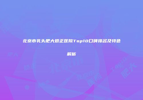 北京市乳头肥大矫正医院Top10口碑排名及特色解析