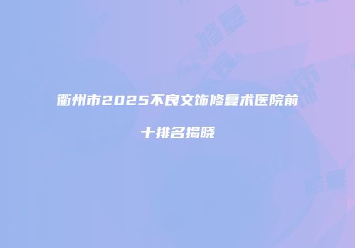 衢州市2025不良文饰修复术医院前十排名揭晓