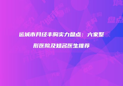 运城市月经丰胸实力盘点：六家整形医院及知名医生推荐
