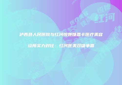 泸西县人民医院与红河悦她婕熹卡医疗美容诊所实力对比：红河医美双雄争霸