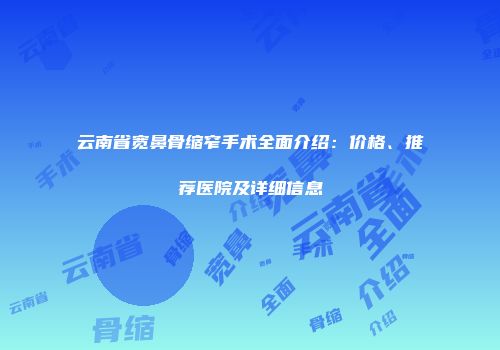 云南省宽鼻骨缩窄手术全面介绍：价格、推荐医院及详细信息