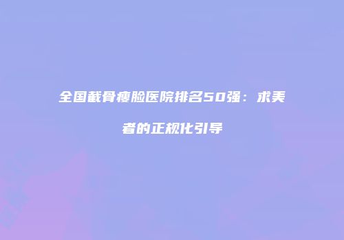 全国截骨瘦脸医院排名50强：求美者的正规化引导