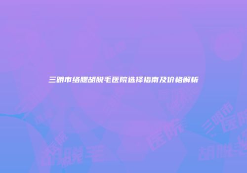 三明市络腮胡脱毛医院选择指南及价格解析