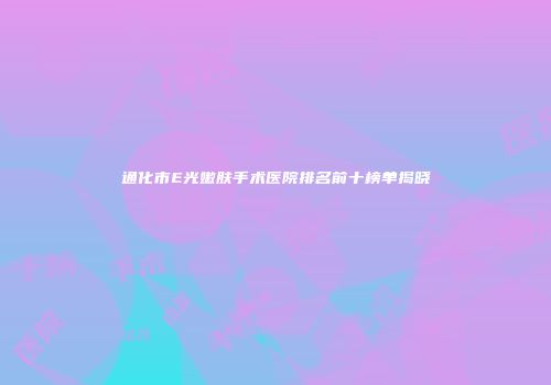 通化市E光嫩肤手术医院排名前十榜单揭晓