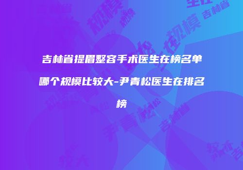 吉林省提眉整容手术医生在榜名单哪个规模比较大-尹青松医生在排名榜