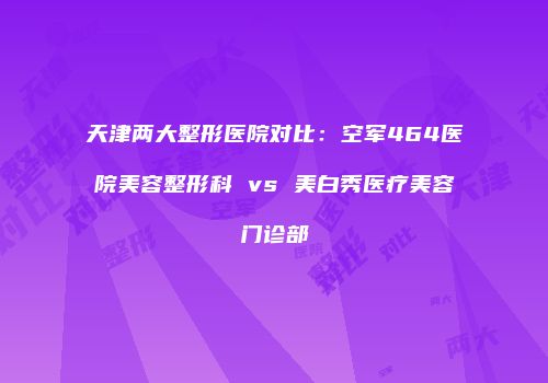天津两大整形医院对比：空军464医院美容整形科 vs 美白秀医疗美容门诊部