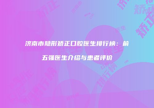 济南市隐形矫正口腔医生排行榜：前五强医生介绍与患者评价