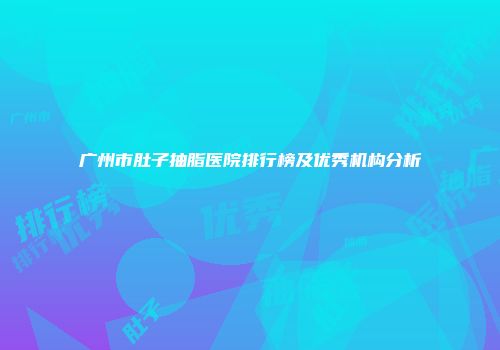 广州市肚子抽脂医院排行榜及优秀机构分析