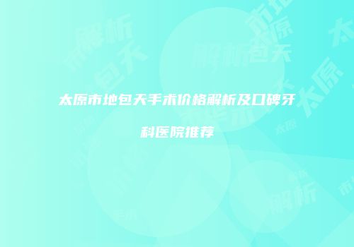 太原市地包天手术价格解析及口碑牙科医院推荐