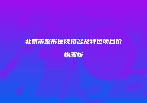 北京市整形医院排名及特色项目价格解析