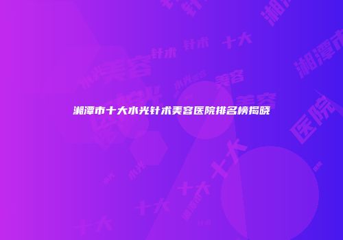 湘潭市十大水光针术美容医院排名榜揭晓