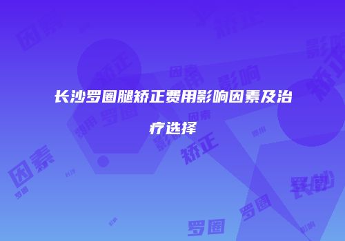长沙罗圈腿矫正费用影响因素及治疗选择