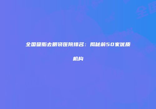 全国吸脂去眼袋医院排名：揭秘前50家优质机构