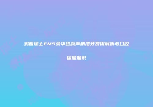 鸡西瑞士EMS豪华磁频声纳洁牙费用解析与口腔保健知识