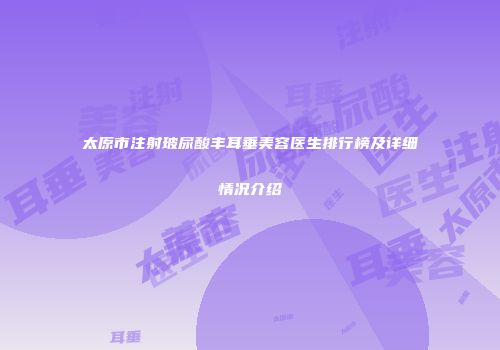 太原市注射玻尿酸丰耳垂美容医生排行榜及详细情况介绍