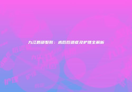 九江唇部整形：术后后遗症及护理全解析