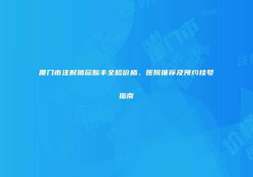 厦门市注射玻尿酸丰全脸价格、医院推荐及预约挂号指南