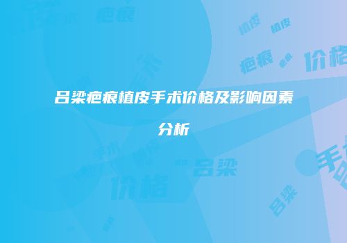 吕梁疤痕植皮手术价格及影响因素分析