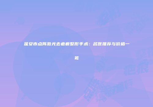 延安市点阵激光去疤痕整形手术：名医推荐与价格一览