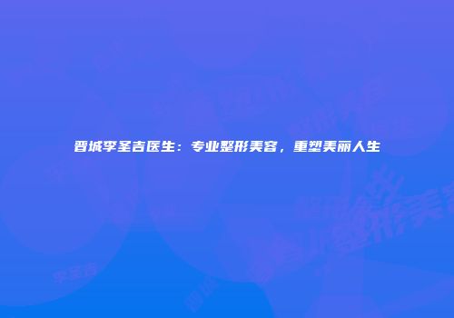 晋城李圣吉医生：专业整形美容，重塑美丽人生
