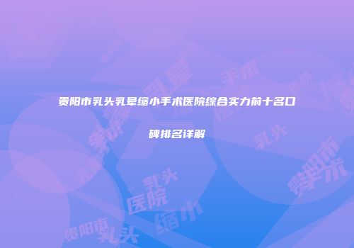 贵阳市乳头乳晕缩小手术医院综合实力前十名口碑排名详解