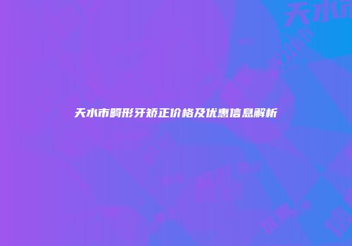 天水市畸形牙矫正价格及优惠信息解析