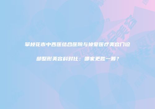 攀枝花市中西医结合医院与祯爱医疗美容门诊部整形美容科对比：哪家更胜一筹？