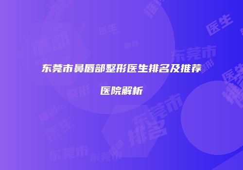 东莞市鼻唇部整形医生排名及推荐医院解析