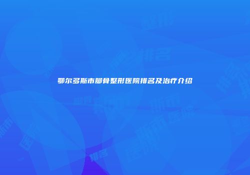 鄂尔多斯市脚骨整形医院排名及治疗介绍