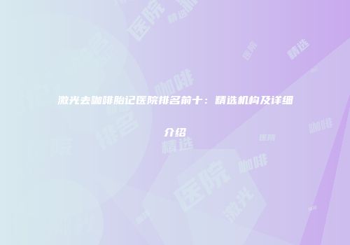 激光去咖啡胎记医院排名前十：精选机构及详细介绍