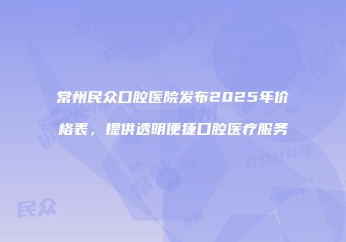 常州民众口腔医院发布2025年价格表，提供透明便捷口腔医疗服务
