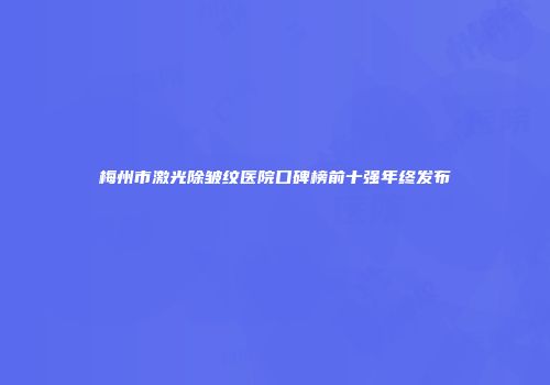 梅州市激光除皱纹医院口碑榜前十强年终发布