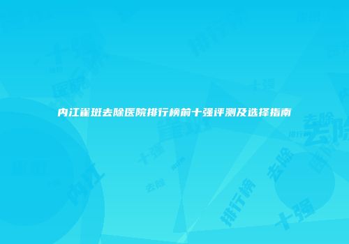 内江雀斑去除医院排行榜前十强评测及选择指南