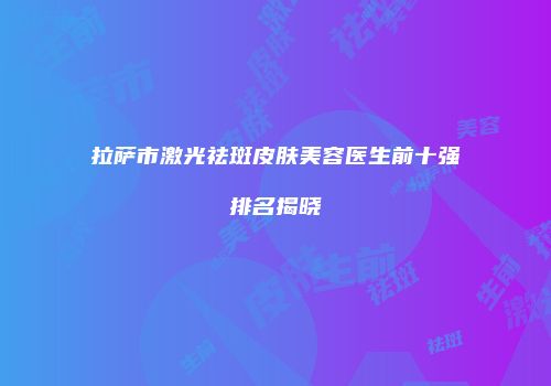 拉萨市激光祛斑皮肤美容医生前十强排名揭晓